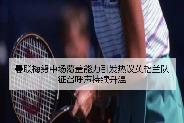 曼联梅努中场覆盖能力引发热议英格兰队征召呼声持续升温