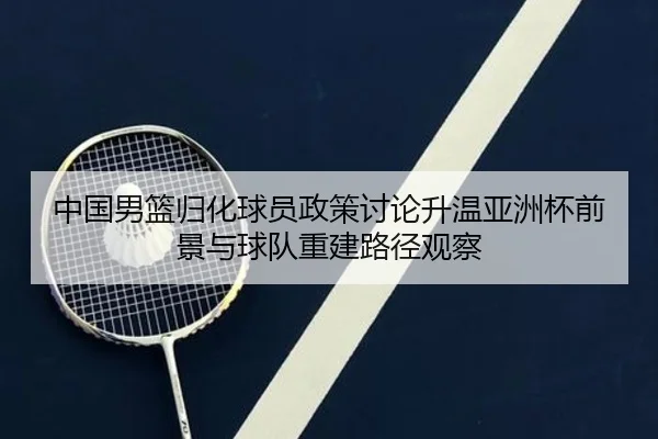 中国男篮归化球员政策讨论升温亚洲杯前景与球队重建路径观察