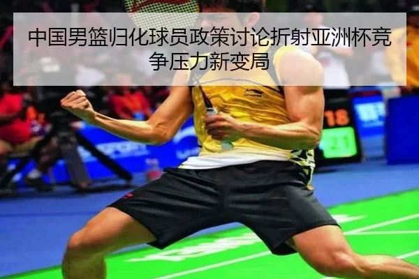 中国男篮归化球员政策讨论折射亚洲杯竞争压力新变局