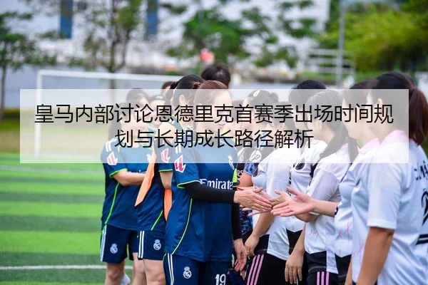 皇马内部讨论恩德里克首赛季出场时间规划与长期成长路径解析