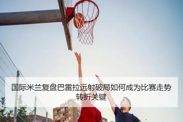 国际米兰复盘巴雷拉远射破局如何成为比赛走势转折关键