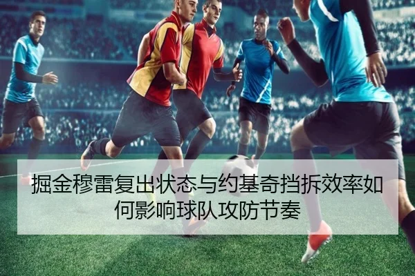 掘金穆雷复出状态与约基奇挡拆效率如何影响球队攻防节奏