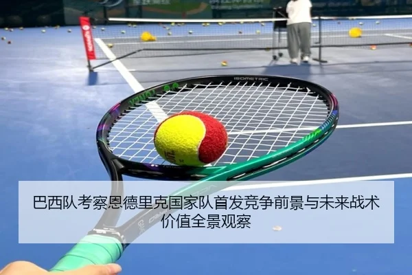 巴西队考察恩德里克国家队首发竞争前景与未来战术价值全景观察