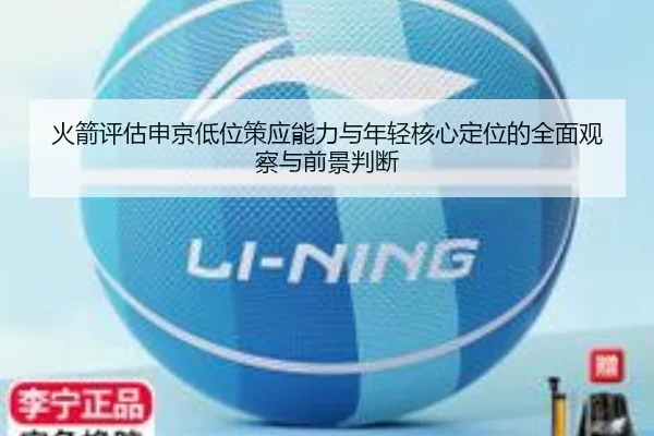 火箭评估申京低位策应能力与年轻核心定位的全面观察与前景判断