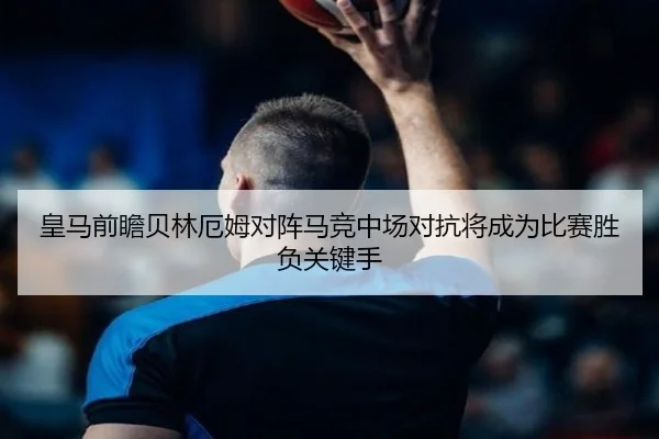 皇马前瞻贝林厄姆对阵马竞中场对抗将成为比赛胜负关键手