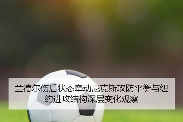 兰德尔伤后状态牵动尼克斯攻防平衡与纽约进攻结构深层变化观察