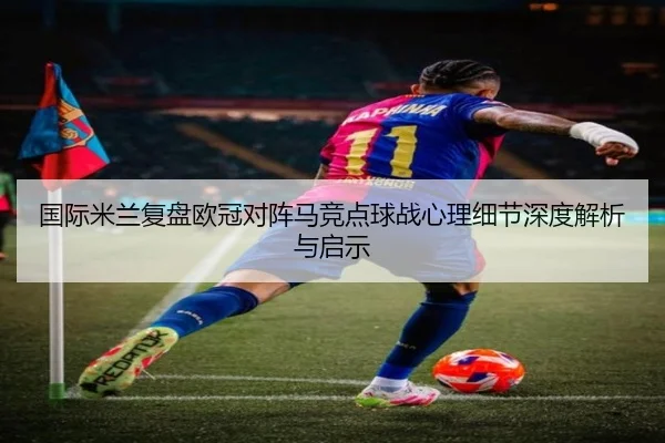 国际米兰复盘欧冠对阵马竞点球战心理细节深度解析与启示