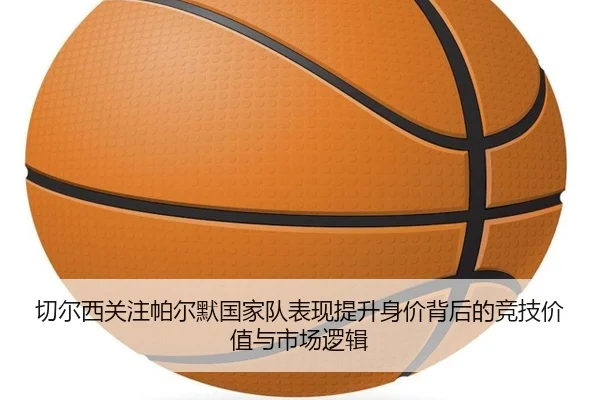 切尔西关注帕尔默国家队表现提升身价背后的竞技价值与市场逻辑