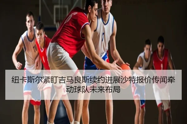 纽卡斯尔紧盯吉马良斯续约进展沙特报价传闻牵动球队未来布局