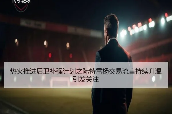 热火推进后卫补强计划之际特雷杨交易流言持续升温引发关注