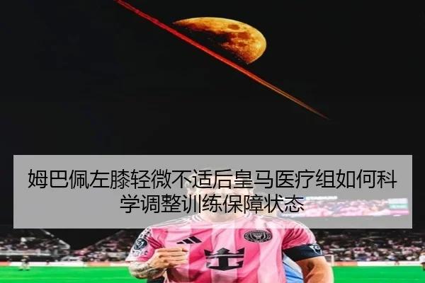 姆巴佩左膝轻微不适后皇马医疗组如何科学调整训练保障状态