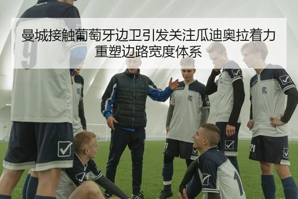 曼城接触葡萄牙边卫引发关注瓜迪奥拉着力重塑边路宽度体系
