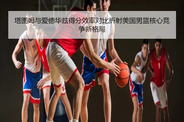 塔图姆与爱德华兹得分效率对比折射美国男篮核心竞争新格局