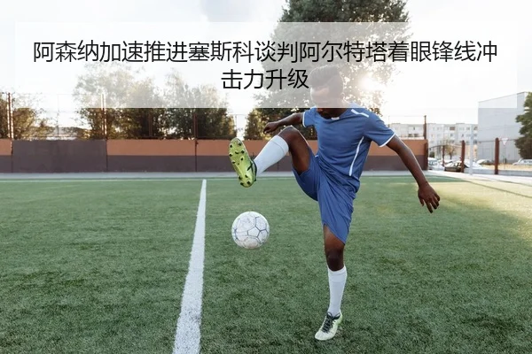 阿森纳加速推进塞斯科谈判阿尔特塔着眼锋线冲击力升级